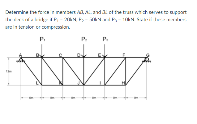Determine the force in members AB, AL, and BL of the truss which serves to support
the deck of a bridge if P1 = 20KN, P2 = 50kN and P3 = 10kN. State if these members
are in tension or compression.
P.
P2
P3
B
12m
9m
9m
9m
9m
9m
9m
