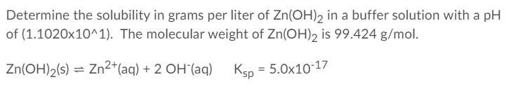 Determine the solubility in grams per liter of Zn(OH)2 in a buffer solution with a pH
of (1.1020x10^1). The molecular weight of Zn(OH)2 is 99.424 g/mol.
Zn(OH)2(s) = Zn2*(aq) + 2 OH´(aq)
Ksp = 5.0x10-17
