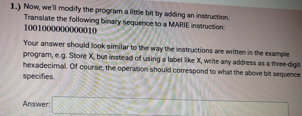 1.) Now, we'll modify the program a little bit by adding an instruction.
Translate the following binary sequence to a MARIE instruction:
1001000000000010
Your answer should look similar to the way the instructions are written in the example
program, e.g. Store X, but instead of using a label like X, write any address as a three-digit
hexadecimal. Of course, the operation should correspond to what the above bit sequence
specifies.
Answer:
