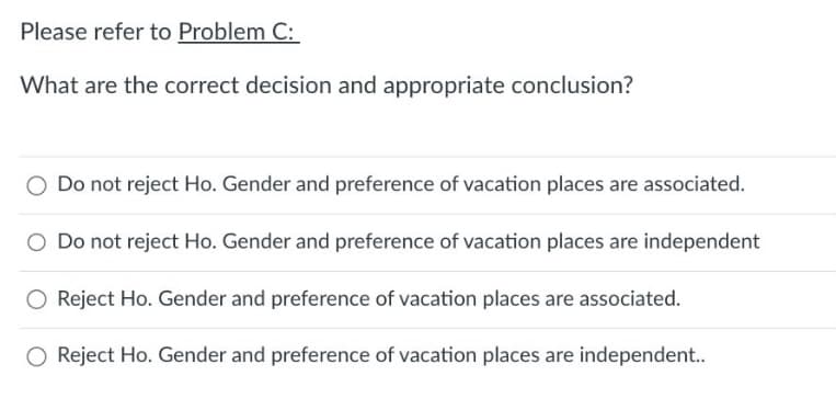 Please refer to Problem C:
What are the correct decision and appropriate conclusion?
O Do not reject Ho. Gender and preference of vacation places are associated.
O Do not reject Ho. Gender and preference of vacation places are independent
O Reject Ho. Gender and preference of vacation places are associated.
O Reject Ho. Gender and preference of vacation places are independent..