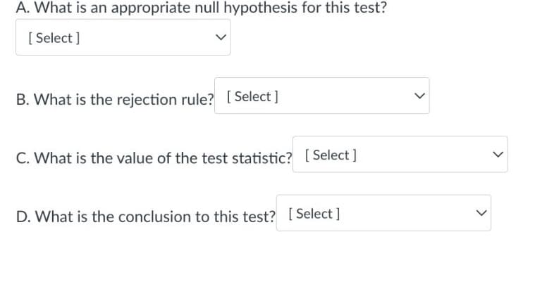 A. What is an appropriate null hypothesis for this test?
[Select]
B. What is the rejection rule? [Select]
C. What is the value of the test statistic? [Select]
D. What is the conclusion to this test? [Select]
<
<