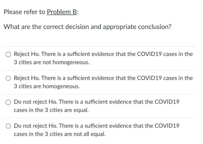 Please refer to Problem B:
What are the correct decision and appropriate conclusion?
O Reject Ho. There is a sufficient evidence that the COVID19 cases in the
3 cities are not homogeneous.
O Reject Ho. There is a sufficient evidence that the COVID19 cases in the
3 cities are homogeneous.
Do not reject Ho. There is a sufficient evidence that the COVID19
cases in the 3 cities are equal.
O Do not reject Ho. There is a sufficient evidence that the COVID19
cases in the 3 cities are not all equal.
