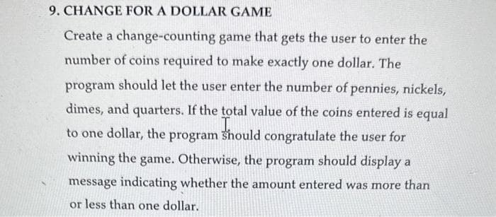 9. CHANGE FOR A DOLLAR GAME
Create a change-counting game that gets the user to enter the
number of coins required to make exactly one dollar. The
program should let the user enter the number of pennies, nickels,
dimes, and quarters. If the total value of the coins entered is equal
to one dollar, the program should congratulate the user for
winning the game. Otherwise, the program should display a
message indicating whether the amount entered was more than
or less than one dollar.
