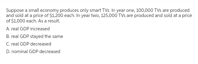 Suppose a small economy produces only smart TVs. In year one, 100,000 TVs are produced
and sold at a price of $1,200 each. In year two, 125,000 TVs are produced and sold at a price
of $1,000 each. As a result,
A. real GDP increased
B. real GDP stayed the same
C. real GDP decreased
D. nominal GDP decreased