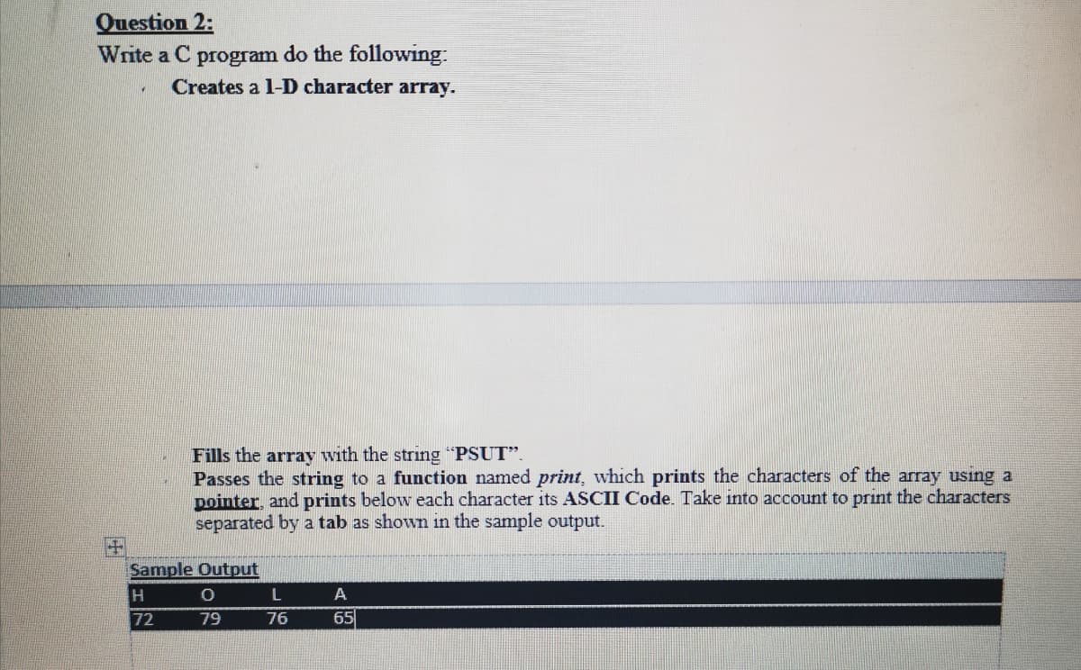 Question 2:
Write a C program do the following:
Creates a 1-D character array.
Fills the array with the string "PSUT".
Passes the string to a function named print, which prints the characters of the array using a
pointer, and prints below each character its ASCII Code. Take into account to print the characters
separated by a tab as shown in the sample output.
Sample Output
A
72
79
76
65
