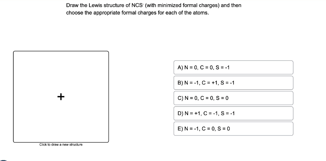 +
Draw the Lewis structure of NCS (with minimized formal charges) and then
choose the appropriate formal charges for each of the atoms.
Click to draw a new structure
A) N = 0, C = 0, S = -1
B) N=-1, C = +1, S = -1
C) N = 0, C = 0, S = 0
D) N = +1, C = -1, S = -1
E) N = -1, C = 0, S = 0