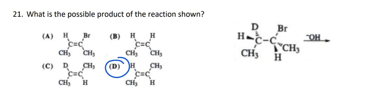21. What is the possible product of the reaction shown?
(B) H H
C=C
(A) H Br
c=c
CH3 CH3
D CH3
C=C
(C)
CH3 H
CH3 CH3
H CH3
C=C
CH3 H
D Br
CH3
CH3
H
OH