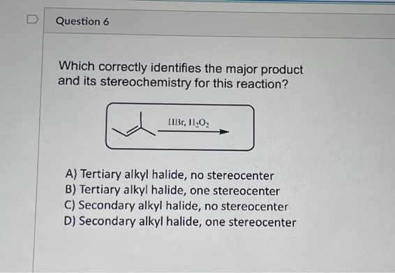 0
Question 6
Which correctly identifies the major product
and its stereochemistry for this reaction?
IIBr, 11₂0₂
A) Tertiary alkyl halide, no stereocenter
B) Tertiary alkyl halide, one stereocenter
C) Secondary alkyl halide, no stereocenter
D) Secondary alkyl halide, one stereocenter