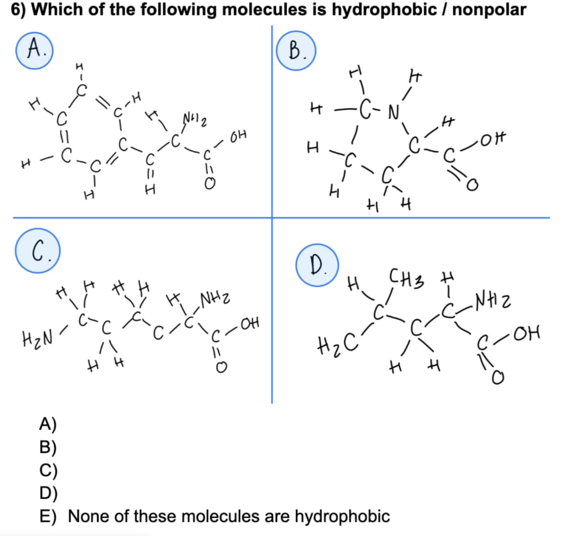 6) Which of the following molecules is hydrophobic / nonpolar
A.
B.)
C.
"H
(_
H₂N-
H
A)
H-J
с
/\
I.
# H
T
H
U=O
NH₂
с
Î
· OH
н
H
D.
•C- N'
H.
H₂C
ç
HH
H
CH3
н
E) None of these molecules are hydrophobic
H
C-OH
H
ال ہے
H
C/OH