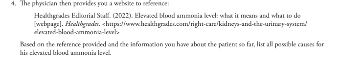 4. The physician then provides you a website to reference:
Healthgrades Editorial Staff. (2022). Elevated blood ammonia level: what it means and what to do
[webpage]. Healthgrades. <https://www.healthgrades.com/right-care/kidneys-and-the-urinary-system/
elevated-blood-ammonia-level>
Based on the reference provided and the information you have about the patient so far, list all possible causes for
his elevated blood ammonia level.