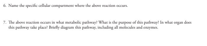 6. Name the specific cellular compartment where the above reaction occurs.
7. The above reaction occurs in what metabolic pathway? What is the purpose of this pathway? In what organ does
this pathway take place? Briefly diagram this pathway, including all molecules and enzymes.