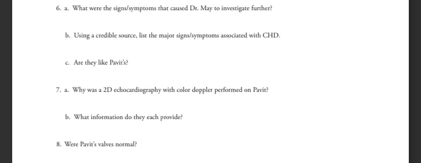 6. a. What were the signs/symptoms that caused Dr. May to investigate further?
b. Using a credible source, list the major signs/symptoms associated with CHD.
c. Are they like Pavit's?
7. a. Why was a 2D echocardiography with color doppler performed on Pavit?
b. What information do they each provide?
8. Were Pavit's valves normal?