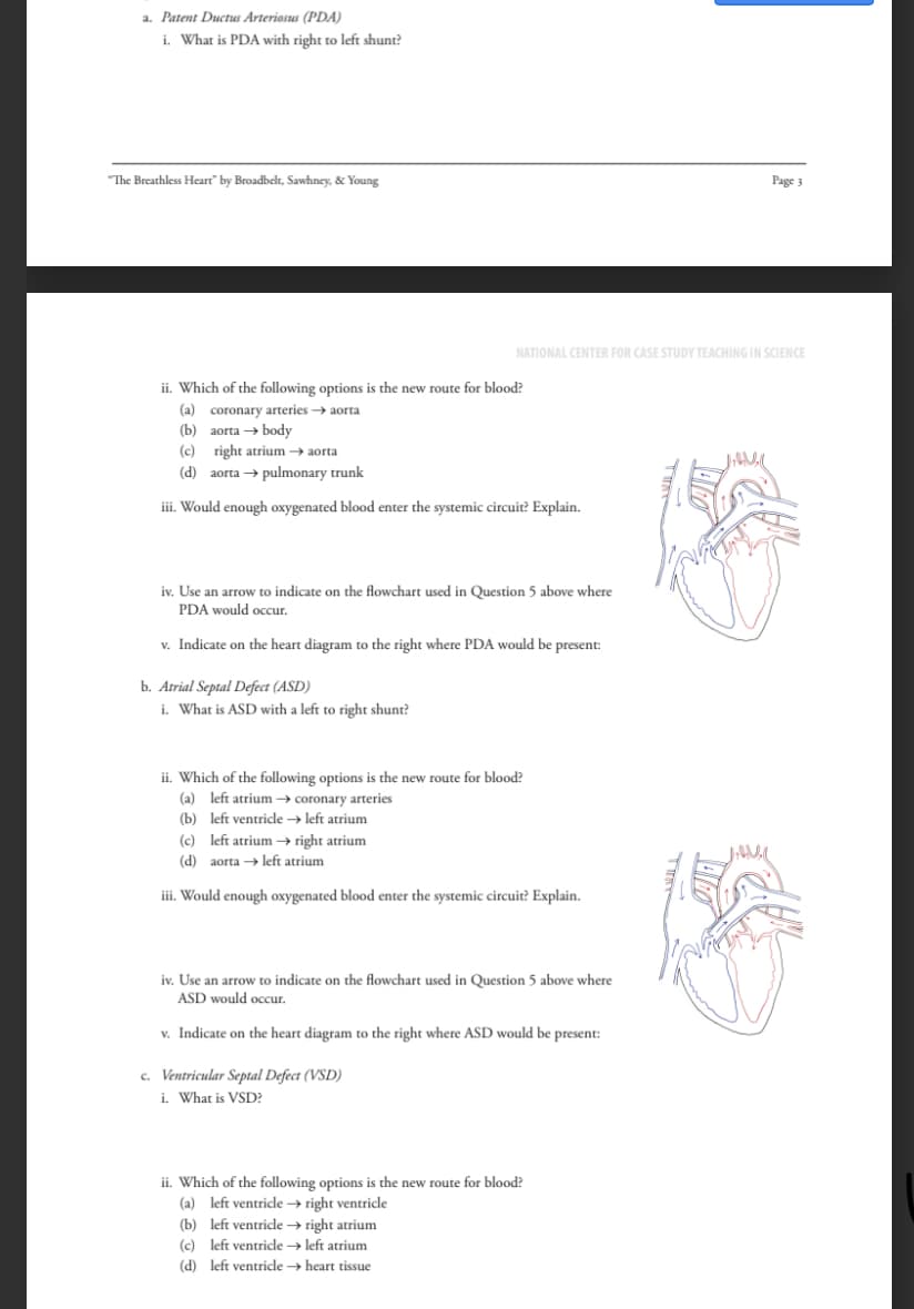 a. Patent Ductus Arteriosus (PDA)
i. What is PDA with right to left shunt?
"The Breathless Heart" by Broadbelt, Sawhney, & Young
Page 3
NATIONAL CENTER FOR CASE STUDY TEACHING IN SCIENCE
ii. Which of the following options is the new route for blood?
(a) coronary arteries → aorta
(b) aorta → body
(c) right atrium → aorta
(d) aorta → pulmonary trunk
iii. Would enough oxygenated blood enter the systemic circuit? Explain.
iv. Use an arrow to indicate on the flowchart used in Question 5 above where
PDA would occur.
v. Indicate on the heart diagram to the right where PDA would be present:
b. Atrial Septal Defect (ASD)
i. What is ASD with a left to right shunt?
ii. Which of the following options is the new route for blood?
(a) left atrium → coronary arteries
(b) left ventricle → left atrium
(c) left atrium → right atrium
(d) aorta → left atrium
iii. Would enough oxygenated blood enter the systemic circuit? Explain.
iv. Use an arrow to indicate on the flowchart used in Question 5 above where
ASD would occur.
v. Indicate on the heart diagram to the right where ASD would be present:
c. Ventricular Septal Defect (VSD)
i. What is VSD?
ii. Which of the following options is the new route for blood?
(a) left ventricle → right ventricle
(b) left ventricle → right atrium
(c) left ventricle → left atrium
(d) left ventricle → heart tissue