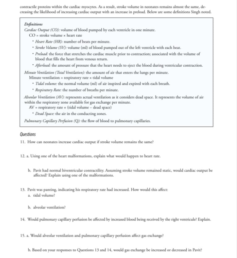contractile proteins within the cardiac myocytes. As a result, stroke volume in neonates remains almost the same, de-
creasing the likelihood of increasing cardiac output with an increase in preload. Below are some definitions Singh noted.
Definitions
Cardiac Output (CO): volume of blood pumped by each ventricle in one minute.
CO = stroke volume x heart rate
Heart Rate (HR): number of beats per minute.
• Stroke Volume (SV): volume (ml) of blood pumped out of the left ventricle with each beat.
Preload: the force that stretches the cardiac muscle prior to contraction; associated with the volume of
blood that fills the heart from venous return.
⚫ Afterload: the amount of pressure that the heart needs to eject the blood during ventricular contraction.
Minute Ventilation (Total Ventilation): the amount of air that enters the lungs per minute.
Minute ventilation respiratory rate x tidal volume
⚫Tidal volume: the normal volume (ml) of air inspired and expired with each breath.
Respiratory Rate: the number of breaths per minute.
Alveolar Ventilation (AV): represents actual ventilation as it considers dead space. It represents the volume of air
within the respiratory zone available for gas exchange per minute.
AV respiratory rate x (tidal volume - dead space)
⚫ Dead Space: the air in the conducting zones.
Pulmonary Capillary Perfusion (Q): the flow of blood to pulmonary capillaries.
Questions
11. How can neonates increase cardiac output if stroke volume remains the same?
12. a. Using one of the heart malformations, explain what would happen to heart rate.
b. Pavit had normal biventricular contractility. Assuming stroke volume remained static, would cardiac output be
affected? Explain using one of the malformations.
13. Pavit was panting, indicating his respiratory rate had increased. How would this affect:
a. tidal volume?
b. alveolar ventilation?
14. Would pulmonary capillary perfusion be affected by increased blood being received by the right ventricule? Explain.
15. a. Would alveolar ventilation and pulmonary capillary perfusion affect gas exchange?
b. Based on your responses to Questions 13 and 14, would gas exchange be increased or decreased in Pavit?