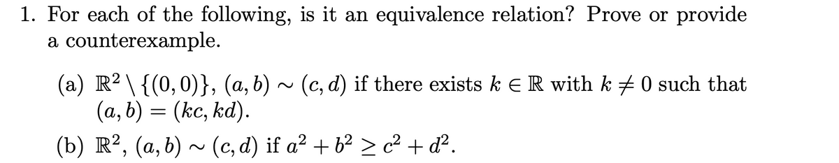 1. For each of the following, is it an equivalence relation? Prove or provide
a counterexample.
(a) R² \ {(0,0)}, (a, b) ~ (c,d) if there exists k € R with k ‡ 0 such that
(a, b) = (kc, kd).
(b) R², (a, b) ~ (c,d) if a² + b² ≥ c² + d².