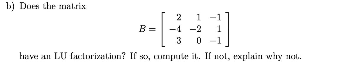 b) Does the matrix
2 1 -1
40
B =
-4 -2 1
3 0 1
have an LU factorization? If so, compute it. If not, explain why not.