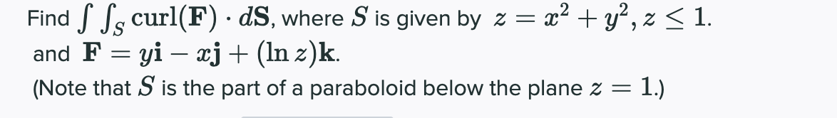 Find S Ss curl(F)· dS, where S is given by z = x² + y² , z < 1.
and F = yi – xj+ (ln z)k.
(Note that S is the part of a paraboloid below the plane z = 1.)
