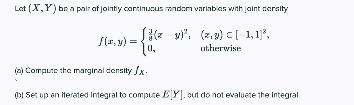 Let (X,Y) be a pair of jointly continuous random variables with joint density
S{x – y)², (x,y) E (-1, 1]²,
f(x, y) =
0,
otherwise
(a) Compute the marginal density fx.
(b) Set up an iterated integral to compute E Y], but do not evaluate the integral.
