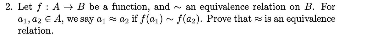 2. Let ƒ : A → B be a function, and ~ an equivalence relation on B. For
≈
a1, a2 € A, we say a₁ a₂ if f(a₁)~ f(a₂). Prove that is an equivalence
≈
relation.