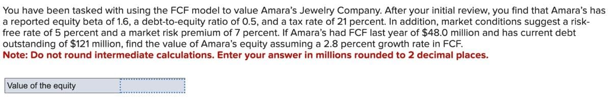 You have been tasked with using the FCF model to value Amara's Jewelry Company. After your initial review, you find that Amara's has
a reported equity beta of 1.6, a debt-to-equity ratio of 0.5, and a tax rate of 21 percent. In addition, market conditions suggest a risk-
free rate of 5 percent and a market risk premium of 7 percent. If Amara's had FCF last year of $48.0 million and has current debt
outstanding of $121 million, find the value of Amara's equity assuming a 2.8 percent growth rate in FCF.
Note: Do not round intermediate calculations. Enter your answer in millions rounded to 2 decimal places.
Value of the equity