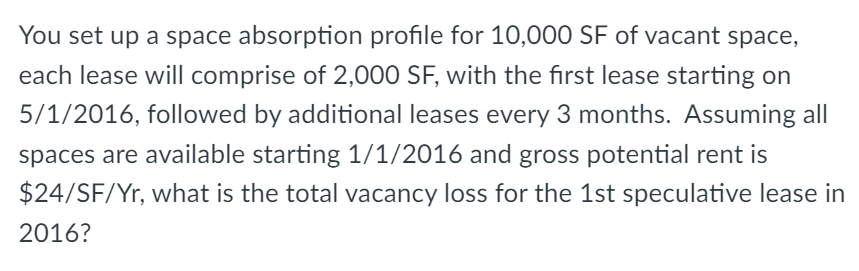 You set up a space absorption profile for 10,000 SF of vacant space,
each lease will comprise of 2,000 SF, with the first lease starting on
5/1/2016, followed by additional leases every 3 months. Assuming all
spaces are available starting 1/1/2016 and gross potential rent is
$24/SF/Yr, what is the total vacancy loss for the 1st speculative lease in
2016?