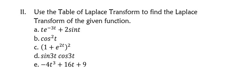 I.
Use the Table of Laplace Transform to find the Laplace
Transform of the given function.
a. te-3t + 2sint
b. cos?t
c. (1+ e2t)2
d. sin3t cos3t
e. -4t3 + 16t + 9
