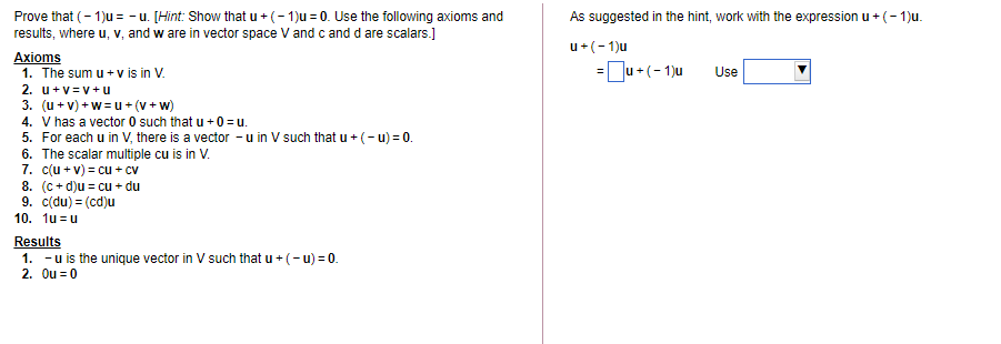 Prove that (- 1)u = - u. [Hint: Show that u + (- 1)u = 0. Use the following axioms and
results, where u, v, and w are in vector space V and c and d are scalars.]
As suggested in the hint, work with the expression u + (- 1)u.
u+(-1)u
Axioms
1. The sum u + v is in V.
2. u+v =v+u
3. (u + v) + w=u + (v + w)
4. V has a vector 0 such that u + 0 = u.
5. For each u in V, there is a vector - u in V such that u + (- u) = 0.
6. The scalar multiple cu is in V.
7. c(u + v) = cu + cv
8. (c+ d)u = cu + du
9. c(du) = (cd)u
10. 1u = u
=Ju+(-1)u
Use
Results
1. -u is the unique vector in V such that u + (- u) = 0.
2. Ou = 0
