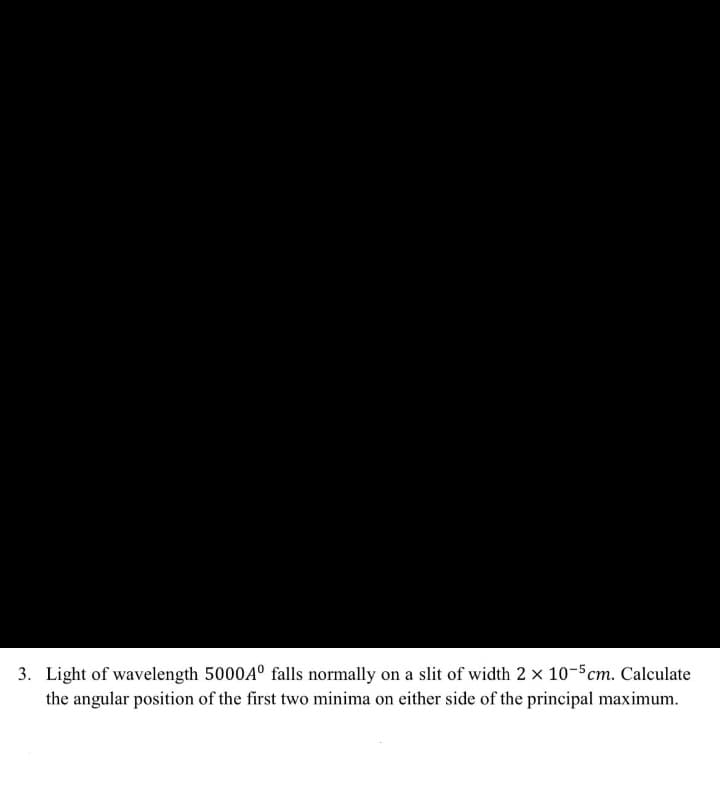 3. Light of wavelength 5000A° falls normally on a slit of width 2 x 10-5cm. Calculate
the angular position of the first two minima on either side of the principal maximum.
