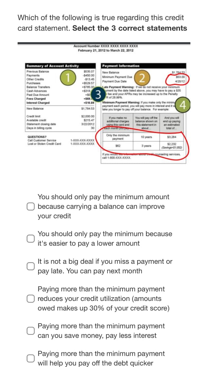 Which of the following is true regarding this credit
card statement. Select the 3 correct statements
Account Number XXXX XXXX XXXX XXXX
February 21, 2012 to March 22, 2012
Payment Information
New Balance
Minimum Payment Due
Summary of Account Activity
$535 07
Previous Balance
Payments
$1.70453
$53.00
$450 00
$13.45
$529 57
Other Credits
Payment Due Date
420/12
Purchases
Late Payment Warning: If we do not receive your minimum
yment by the date listed above, you may have to pay a $35
fee and your APRS may be increased up to the Penalty
Rof 28.90%
Balance Transfers
+S785.00
Cash Advances
+$318
3
Past Due Amount
Fees Charged
Interest Charged
New Balance
Minimum Payment Warning: If you make only the minim
payment each period, you will pay more in interest and it
take you longer to pay off your balance. For example
(4)
+$10.89
$1,784.53
Credit limit
$2.000 00
Ifyou make no
addtional charges
using this card and
ach monin youp
You will pay off the
balance shown on
And you will
end up paying
n estimated
Available credit
$215.47
3/22/2012
Statement closing date
Days in biling cycie
this statement in
30
about
total of
Only the minimum
payment
QUESTIONS?
10 years
$3.284
1-XXX-XXX-XX
1-XXX-XXXX-XXOX
Call Customer Service
Lost or Stolen Credit Card
3 years
$2,232
(Savings-S1.052
$62
If you woue o oboro.counseling services
call 1-800-XXX-X0XX.
You should only pay the minimum amount
because carrying a balance can improve
your credit
You should only pay the minimum because
it's easier to pay a lower amount
It is not a big deal if you miss a payment or
pay late. You can pay next month
Paying more than the minimum payment
reduces your credit utilization (amounts
owed makes up 30% of your credit score)
Paying more than the minimum payment
can you save money, pay less interest
Paying more than the minimum payment
will help you pay off the debt quicker
