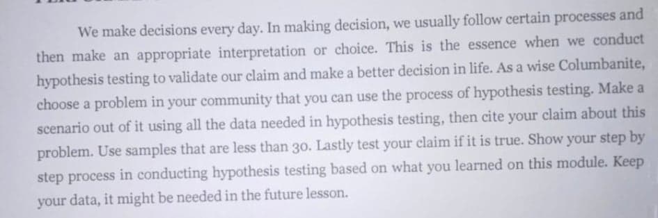We make decisions every day. In making decision, we usually follow certain processes and
then make an appropriate interpretation or choice. This is the essence when we conduct
hypothesis testing to validate our claim and make a better decision in life. As a wise Columbanite,
choose a problem in your community that you can use the process of hypothesis testing. Make a
scenario out of it using all the data needed in hypothesis testing, then cite your claim about this
problem. Use samples that are less than 30. Lastly test your claim if it is true. Show your step by
step process in conducting hypothesis testing based on what you learned on this module. Keep
your data, it might be needed in the future lesson.
