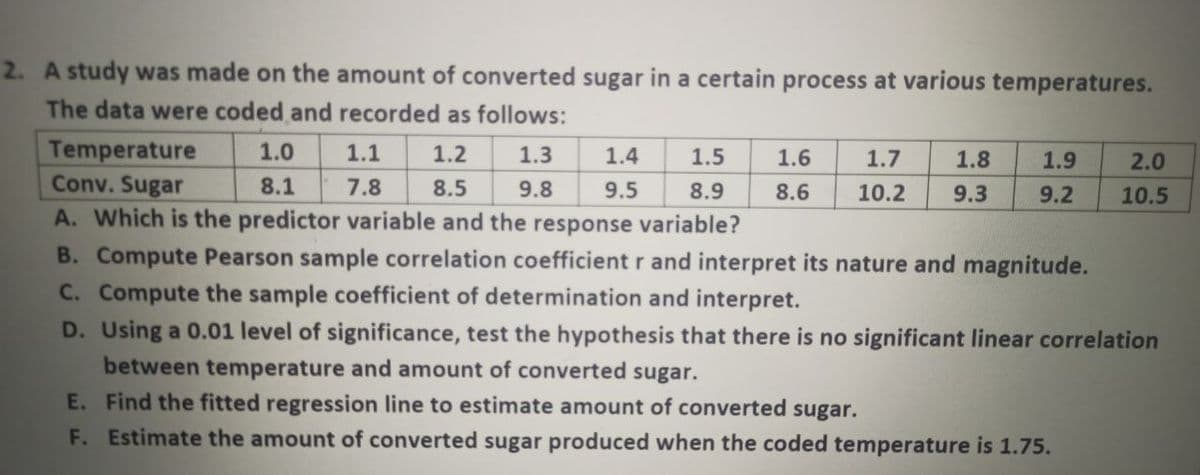 2. A study was made on the amount of converted sugar in a certain process at various temperatures.
The data were coded and recorded as follows:
Temperature
1.0
1.1
1.2
1.3
1.4
1.5
1.6
1.7
1.8
1.9
2.0
Conv. Sugar
8.1
7.8
8.5
9.8
9.5
8.9
8.6
10.2
9.3
9.2
10.5
A. Which is the predictor variable and the response variable?
B. Compute Pearson sample correlation coefficient r and interpret its nature and magnitude.
C. Compute the sample coefficient of determination and interpret.
D. Using a 0.01 level of significance, test the hypothesis that there is no significant linear correlation
between temperature and amount of converted sugar.
E. Find the fitted regression line to estimate amount of converted sugar.
F. Estimate the amount of converted sugar produced when the coded temperature is 1.75.
