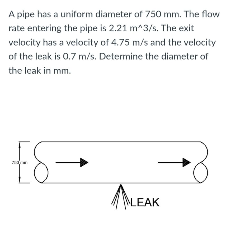 A pipe has a uniform diameter of 750 mm. The flow
rate entering the pipe is 2.21 m^3/s. The exit
velocity has a velocity of 4.75 m/s and the velocity
of the leak is 0.7 m/s. Determine the diameter of
the leak in mm.
750 mm
\LEAK
