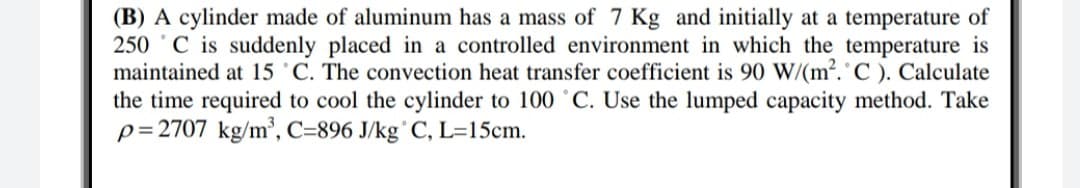 (B) A cylinder made of aluminum has a mass of 7 Kg and initially at a temperature of
250 C is suddenly placed in a controlled environment in which the temperature is
maintained at 15 'C. The convection heat transfer coefficient is 90 W/(m2. C ). Calculate
the time required to cool the cylinder to 100 °C. Use the lumped capacity method. Take
p=2707 kg/m³, C=896 J/kg°C, L=15cm.
