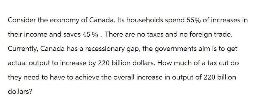 Consider the economy of Canada. Its households spend 55% of increases in
their income and saves 45 %. There are no taxes and no foreign trade.
Currently, Canada has a recessionary gap, the governments aim is to get
actual output to increase by 220 billion dollars. How much of a tax cut do
they need to have to achieve the overall increase in output of 220 billion
dollars?