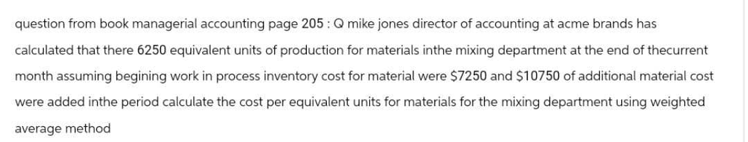 question from book managerial accounting page 205: Q mike jones director of accounting at acme brands has
calculated that there 6250 equivalent units of production for materials inthe mixing department at the end of thecurrent
month assuming begining work in process inventory cost for material were $7250 and $10750 of additional material cost
were added inthe period calculate the cost per equivalent units for materials for the mixing department using weighted
average method