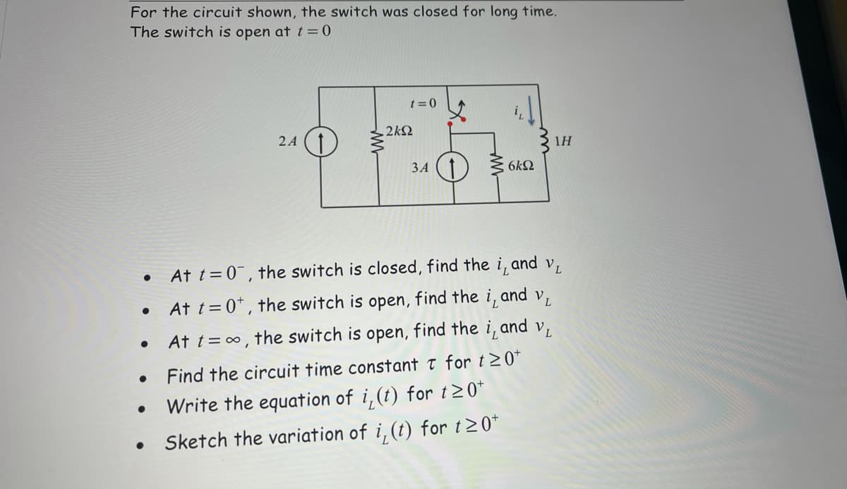 For the circuit shown, the switch was closed for long time.
The switch is open at t=0
t= 0
2kQ
2A (1)
1H
ЗА
6k2
• At t=0, the switch is closed, find the i, and v,
At t= 0* , the switch is open, find the i, and v,
At t= ∞, the switch is open, find the i, and v,
Find the circuit time constant t for t >0*
Write the equation of i,(t) for t20*
Sketch the variation of i,(t) for t20*
