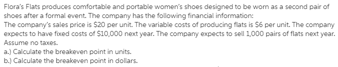 Flora's Flats produces comfortable and portable women's shoes designed to be worn as a second pair of
shoes after a formal event. The company has the following financial information:
The company's sales price is $20 per unit. The variable costs of producing flats is $6 per unit. The company
expects to have fixed costs of $10,000 next year. The company expects to sell 1,000 pairs of flats next year.
Assume no taxes.
a.) Calculate the breakeven point in units.
b.) Calculate the breakeven point in dollars.
