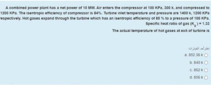 A combined power plant has a net power of 10 MW. Air enters the compressor at 100 KPa, 300 k, and compressed to
1200 KPa. The isentropic efficiency of compressor is 84%. Turbine inlet temperature and pressure are 1400 k, 1200 KPa
respectively. Hot gases expand through the turbine which has an isentropic efficiency of 85 % to a pressure of 100 KPa,
Specific heat ratio of gas (K)= 1.33
The actual temperature of hot gases at exit of turbine is
اختراحد الخيارات
a. 852.36 k O
b. 840 kO
c. 862 kO
d. 856 kO

