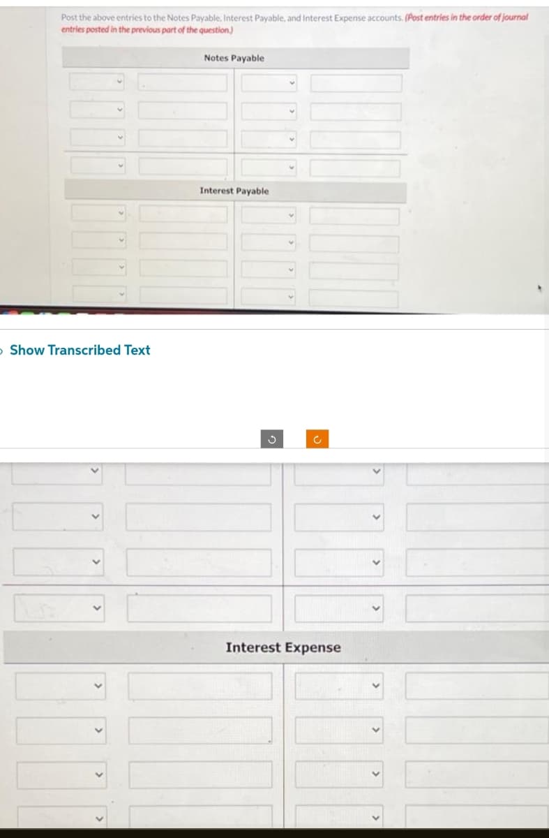 Post the above entries to the Notes Payable, Interest Payable, and Interest Expense accounts. (Post entries in the order of journal
entries posted in the previous part of the question)
Notes Payable
> Show Transcribed Text
Interest Payable
Ĵ
Interest Expense