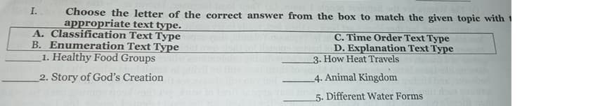 Choose the letter of the correct answer from the box to match the given topic with 1
appropriate text type.
A. Classification Text Type
B. Enumeration Text Type
1. Healthy Food Groups
I.
C. Time Order Text Type
D. Explanation Text Type
3. How Heat Travels
2. Story of God's Creation
4. Animal Kingdom
5. Different Water Forms
