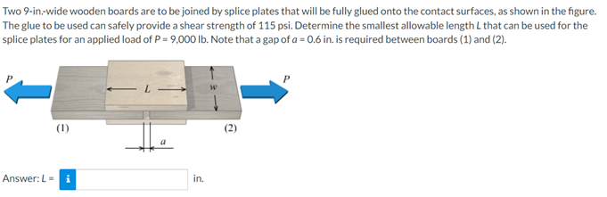 Two 9-in-wide wooden boards are to be joined by splice plates that will be fully glued onto the contact surfaces, as shown in the figure.
The glue to be used can safely provide a shear strength of 115 psi. Determine the smallest allowable length L that can be used for the
splice plates for an applied load of P= 9,000 Ib. Note that a gap of a = 0.6 in. is required between boards (1) and (2).
(1)
(2)
Answer: L =
in.
