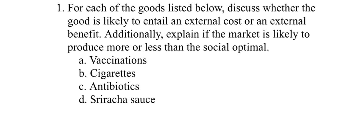 1. For each of the goods listed below, discuss whether the
good is likely to entail an external cost or an external
benefit. Additionally, explain if the market is likely to
produce more or less than the social optimal.
a. Vaccinations
b. Cigarettes
c. Antibiotics
d. Sriracha sauce