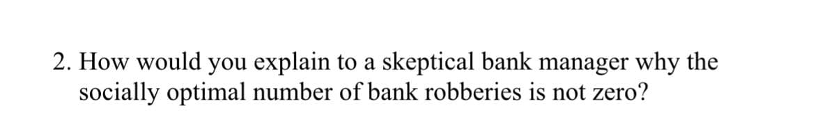 2. How would you explain to a skeptical bank manager why the
socially optimal number of bank robberies is not zero?