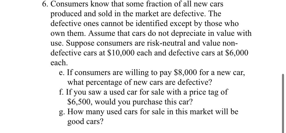 6. Consumers know that some fraction of all new cars
produced and sold in the market are defective. The
defective ones cannot be identified except by those who
own them. Assume that cars do not depreciate in value with
use. Suppose consumers are risk-neutral and value non-
defective cars at $10,000 each and defective cars at $6,000
each.
e. If consumers are willing to pay $8,000 for a new car,
what percentage of new cars are defective?
f. If you saw a used car for sale with a price tag of
$6,500, would you purchase this car?
g. How many used cars for sale in this market will be
good cars?