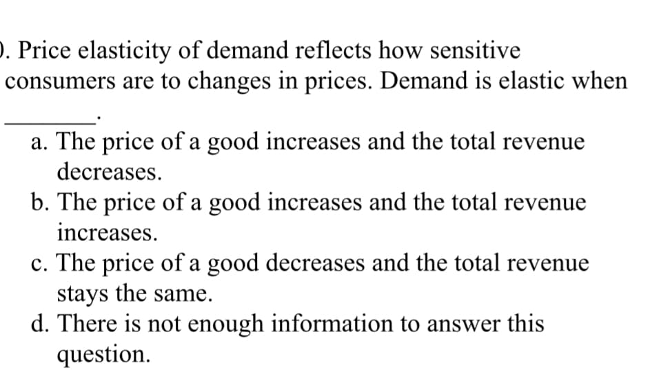 ). Price elasticity of demand reflects how sensitive
consumers are to changes in prices. Demand is elastic when
a. The price of a good increases and the total revenue
decreases.
b. The price of a good increases and the total revenue
increases.
c. The price of a good decreases and the total revenue
stays the same.
d. There is not enough information to answer this
question.