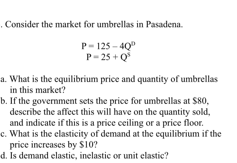 . Consider the market for umbrellas in Pasadena.
P = 125 - 4QD
P = 25+ QS
a. What is the equilibrium price and quantity of umbrellas
in this market?
b. If the government sets the price for umbrellas at $80,
describe the affect this will have on the quantity sold,
and indicate if this is a price ceiling or a price floor.
c. What is the elasticity of demand at the equilibrium if the
price increases by $10?
d. Is demand elastic, inelastic or unit elastic?