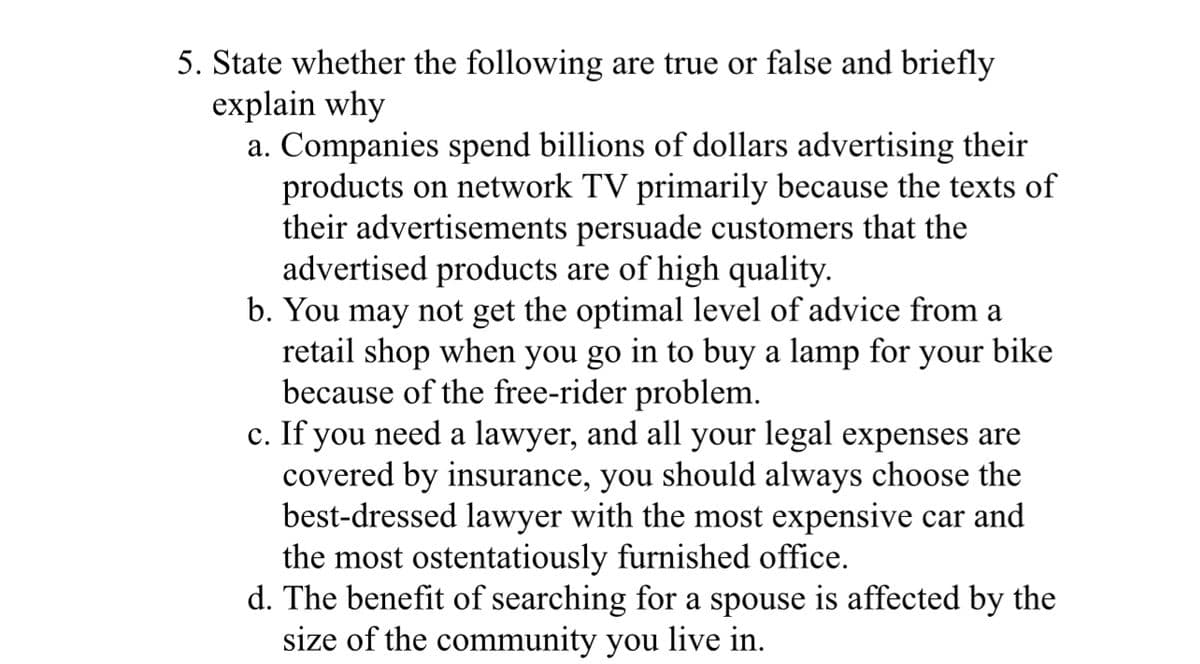 5. State whether the following are true or false and briefly
explain why
a. Companies spend billions of dollars advertising their
products on network TV primarily because the texts of
their advertisements persuade customers that the
advertised products are of high quality.
b. You may not get the optimal level of advice from a
retail shop when you go in to buy a lamp for your bike
because of the free-rider problem.
c. If you need a lawyer, and all your legal expenses are
covered by insurance, you should always choose the
best-dressed lawyer with the most expensive car and
the most ostentatiously furnished office.
d. The benefit of searching for a spouse is affected by the
size of the community you live in.