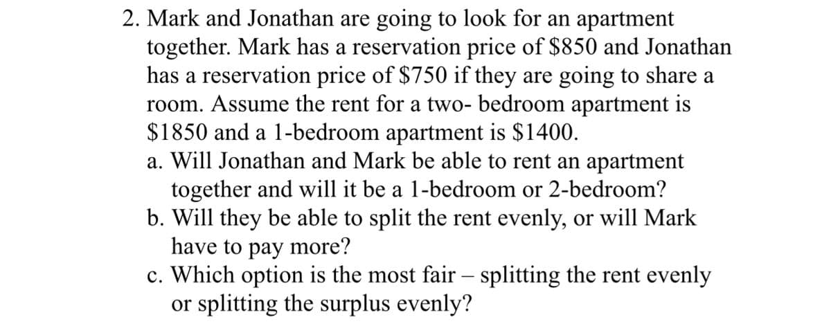 2. Mark and Jonathan are going to look for an apartment
together. Mark has a reservation price of $850 and Jonathan
has a reservation price of $750 if they are going to share a
room. Assume the rent for a two- bedroom apartment is
$1850 and a 1-bedroom apartment is $1400.
a. Will Jonathan and Mark be able to rent an apartment
together and will it be a 1-bedroom or 2-bedroom?
b. Will they be able to split the rent evenly, or will Mark
have to pay more?
c. Which option is the most fair - splitting the rent evenly
or splitting the surplus evenly?