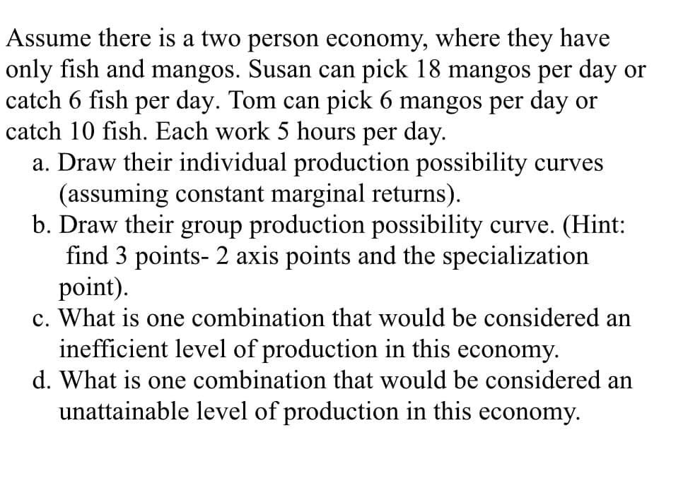 Assume there is a two person economy, where they have
only fish and mangos. Susan can pick 18 mangos per day or
catch 6 fish per day. Tom can pick 6 mangos per day or
catch 10 fish. Each work 5 hours per day.
a. Draw their individual production possibility curves
(assuming constant marginal returns).
b. Draw their group production possibility curve. (Hint:
find 3 points- 2 axis points and the specialization
point).
c. What is one combination that would be considered an
inefficient level of production in this economy.
d. What is one combination that would be considered an
unattainable level of production in this economy.