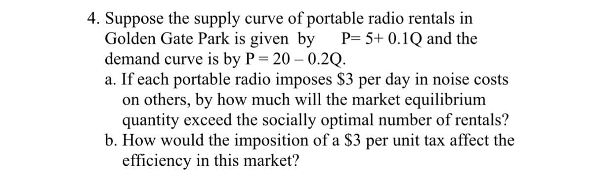 4. Suppose the supply curve of portable radio rentals in
Golden Gate Park is given by P= 5+ 0.1Q and the
demand curve is by P = 20 -0.2Q.
a. If each portable radio imposes $3 per day in noise costs
on others, by how much will the market equilibrium
quantity exceed the socially optimal number of rentals?
b. How would the imposition of a $3 per unit tax affect the
efficiency in this market?
